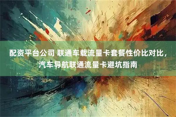 配资平台公司 联通车载流量卡套餐性价比对比，汽车导航联通流量卡避坑指南