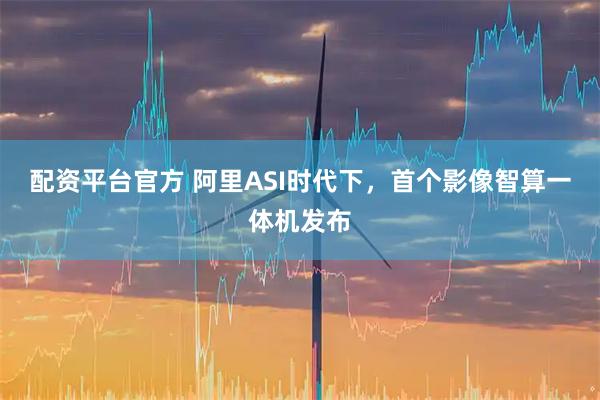 配资平台官方 阿里ASI时代下，首个影像智算一体机发布