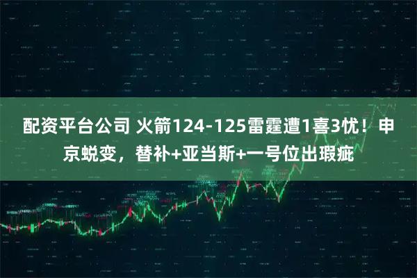 配资平台公司 火箭124-125雷霆遭1喜3忧！申京蜕变，替补+亚当斯+一号位出瑕疵