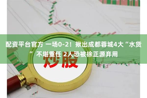 配资平台官方 一场0-2！揪出成都蓉城4大“水货” 不堪重任 2人恐被徐正源弃用