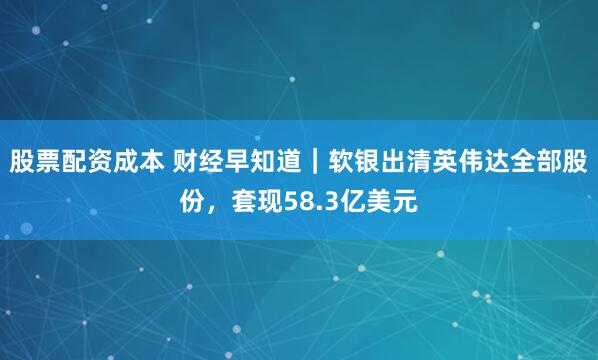 股票配资成本 财经早知道｜软银出清英伟达全部股份，套现58.3亿美元