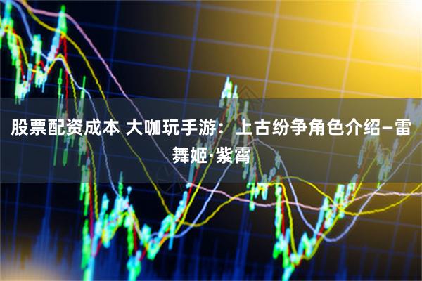 股票配资成本 大咖玩手游：上古纷争角色介绍—雷舞姬·紫霄
