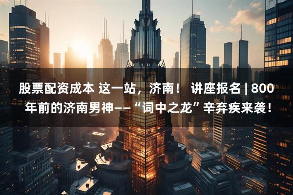 股票配资成本 这一站，济南！ 讲座报名 | 800 年前的济南男神——“词中之龙”辛弃疾来袭！