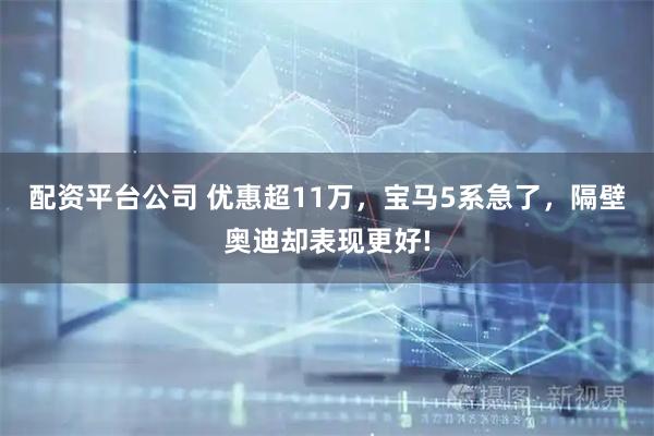配资平台公司 优惠超11万，宝马5系急了，隔壁奥迪却表现更好!