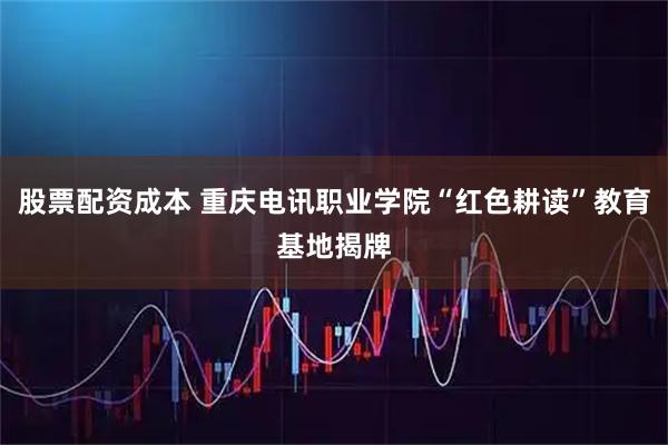 股票配资成本 重庆电讯职业学院“红色耕读”教育基地揭牌