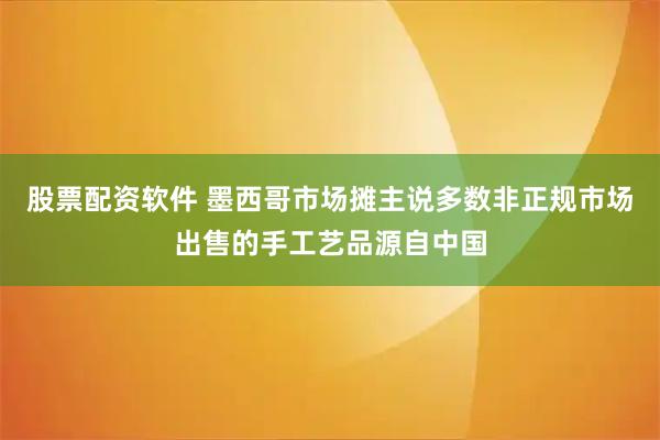 股票配资软件 墨西哥市场摊主说多数非正规市场出售的手工艺品源自中国