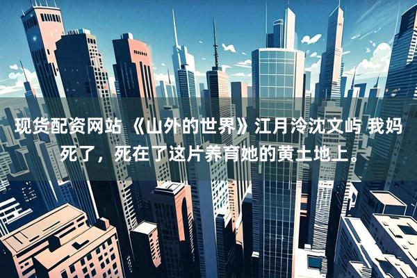 现货配资网站 《山外的世界》江月泠沈文屿 我妈死了，死在了这片养育她的黄土地上。