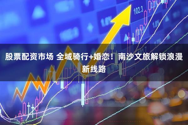 股票配资市场 全域骑行+婚恋！南沙文旅解锁浪漫新线路