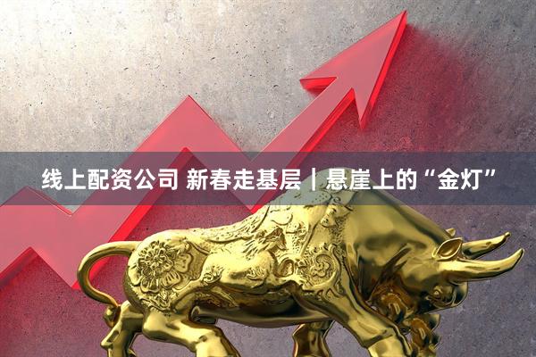 线上配资公司 新春走基层｜悬崖上的“金灯”