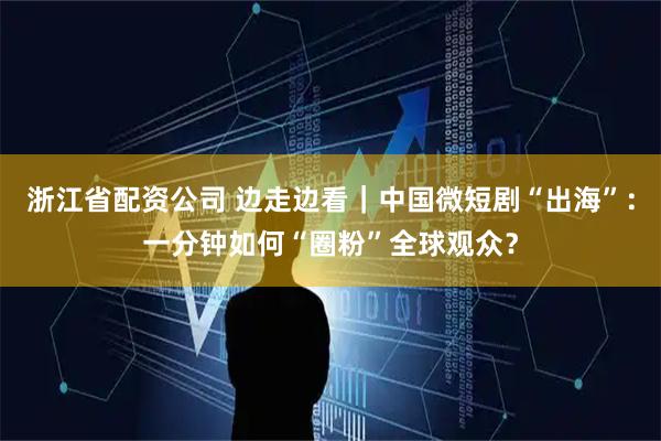 浙江省配资公司 边走边看｜中国微短剧“出海”：一分钟如何“圈粉”全球观众？