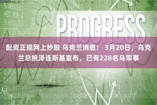 配资正规网上炒股 乌克兰消息： 3月20日，乌克兰总统泽连斯基宣布，已有228名乌军事