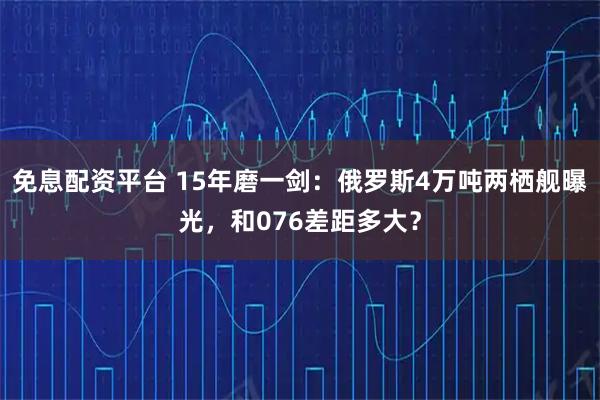 免息配资平台 15年磨一剑：俄罗斯4万吨两栖舰曝光，和076差距多大？