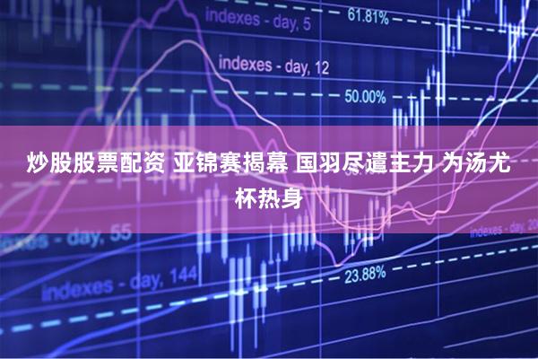 炒股股票配资 亚锦赛揭幕 国羽尽遣主力 为汤尤杯热身