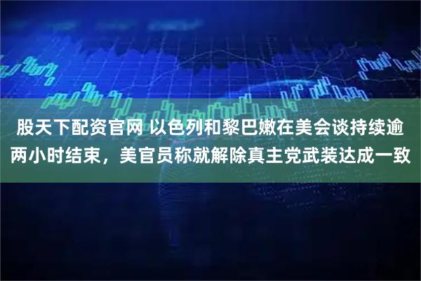 股天下配资官网 以色列和黎巴嫩在美会谈持续逾两小时结束，美官员称就解除真主党武装达成一致