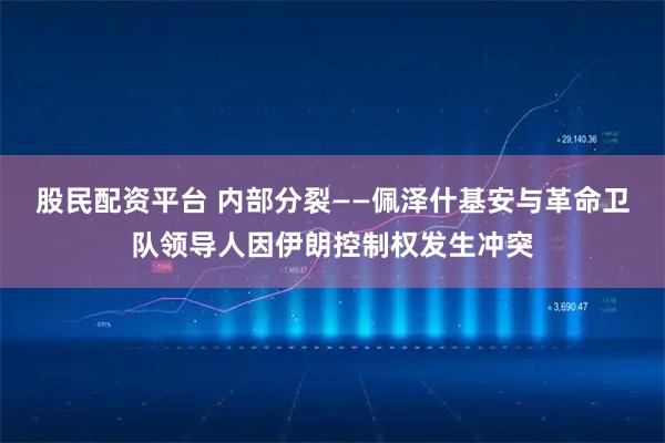 股民配资平台 内部分裂——佩泽什基安与革命卫队领导人因伊朗控制权发生冲突