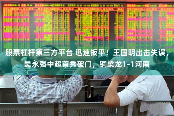 股票杠杆第三方平台 迅速扳平！王国明出击失误，吴永强中超首秀破门，铜梁龙1-1河南