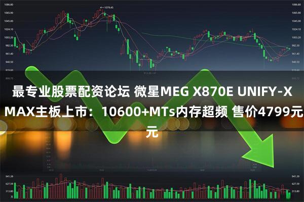 最专业股票配资论坛 微星MEG X870E UNIFY-X MAX主板上市：10600+MTs内存超频 售价4799元