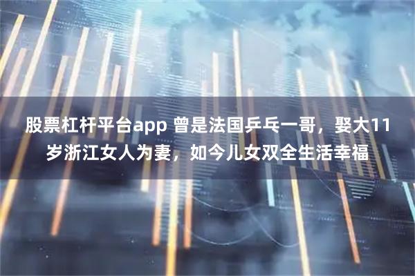 股票杠杆平台app 曾是法国乒乓一哥,娶大11岁浙江女人为妻,如今儿女双全生活幸福