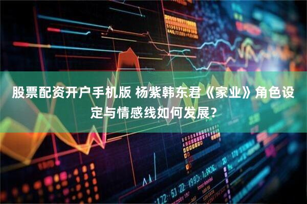 股票配资开户手机版 杨紫韩东君《家业》角色设定与情感线如何发展?